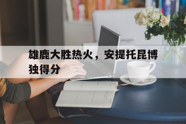 雄鹿大胜热火，安提托昆博独得分的简单介绍